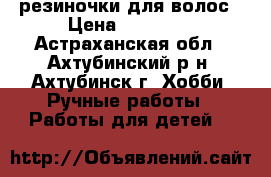 резиночки для волос › Цена ­ 70-100 - Астраханская обл., Ахтубинский р-н, Ахтубинск г. Хобби. Ручные работы » Работы для детей   